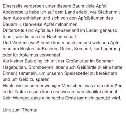 Einerseits verderben unter diesem Baum viele Äpfel.
Andererseits habe ich auf dem Land erlebt, wie Städter mit dem Auto anhielten und sich von den Apfelbäumen des Bauern Kistenweise Äpfel mitnahmen.
Dritterseits sind Äpfel aus Neuseeland im Laden genauso teuer, wie die aus der Nachbarschaft.
Und Viertens weiß heute kaum noch jemand welchen Apfel man am Besten für Kuchen, Gelee, Kompott, zur Lagerung oder für Apfelmus verwendet.
Als kleiner Bub ging ich mit der Großmutter im Sommer Hagebutten, Brombeeren, aber auch Geißhirtle (kleine harte Birnen) sammeln, um unseren Speisezettel zu bereichern und um Geld zu sparen.  
Heute wissen immer weniger Menschen, was man (draußen in der Natur) essen kann und woran man Qualität erkennt. Kein Wunder, dass eine reiche Ernte gar nicht genutzt wird.

Link zum Thema:
http://www.food-monitor.de/ernaehrung/kommunikation/verbraucher-steigender-kompetenzverlust-bei-lebensmitteln/